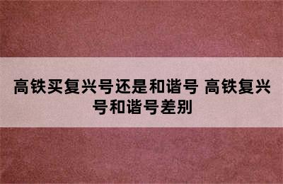 高铁买复兴号还是和谐号 高铁复兴号和谐号差别